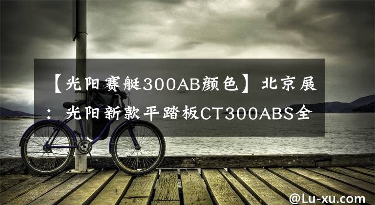 【光阳赛艇300AB颜色】北京展：光阳新款平踏板CT300ABS全球首发