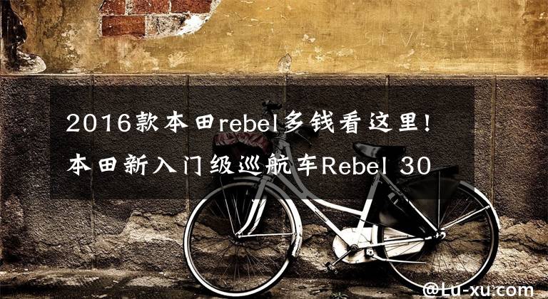 2016款本田rebel多钱看这里!本田新入门级巡航车Rebel 300和Rebel 500发布