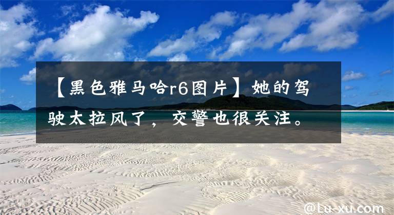 【黑色雅马哈r6图片】她的驾驶太拉风了，交警也很关注。难怪杜海涛会爱上她。太美了！文章配图
