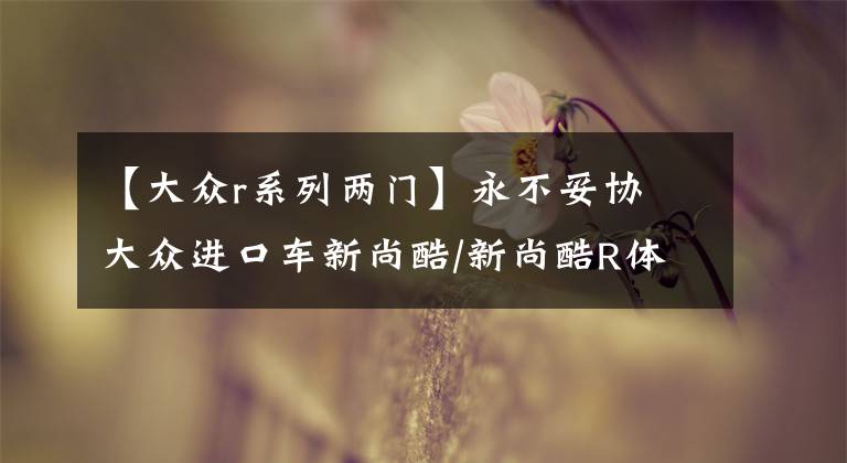【大众r系列两门】永不妥协 大众进口车新尚酷/新尚酷R体验文章配图
