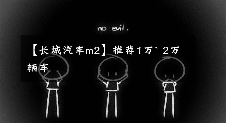 【长城汽车m2】推荐1万~ 2万辆车文章配图
