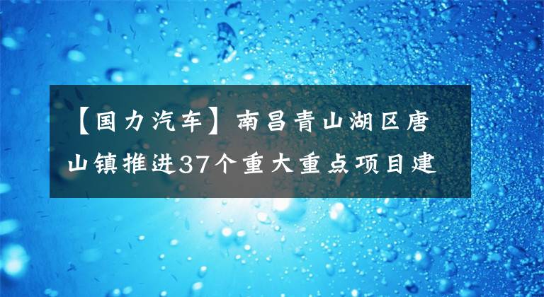 【国力汽车】南昌青山湖区唐山镇推进37个重大重点项目建设