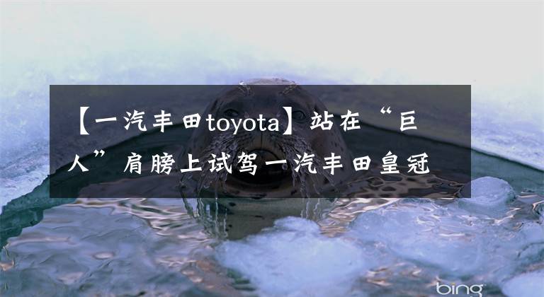 【一汽丰田toyota】站在“巨人”肩膀上试驾一汽丰田皇冠陆地。文章配图