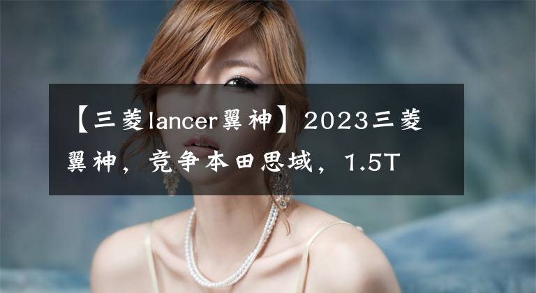 【三菱lancer翼神】2023三菱翼神，竞争本田思域，1.5T 6AT，造型比亚迪镇。文章配图