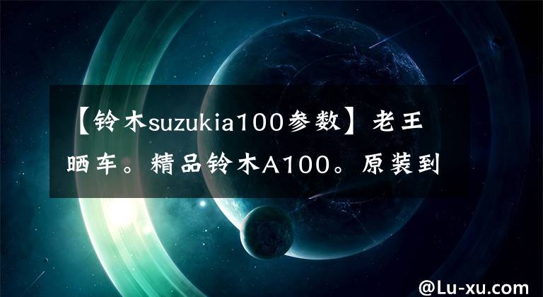 【铃木suzukia100参数】老王晒车。精品铃木A100。原装到脚踏橡胶。