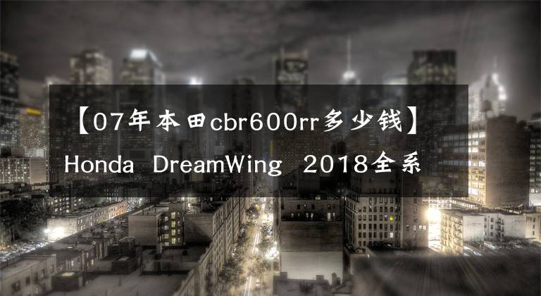 【07年本田cbr600rr多少钱】Honda  DreamWing  2018全系统当前销售模式价格