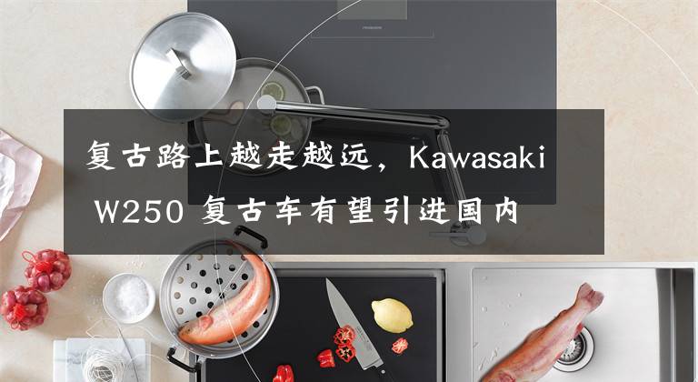 复古路上越走越远，Kawasaki W250 复古车有望引进国内文章配图