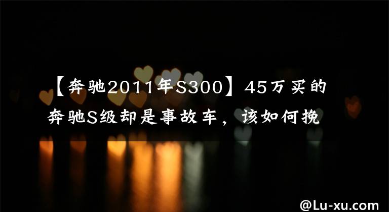 【奔驰2011年S300】45万买的奔驰S级却是事故车，该如何挽回损失？