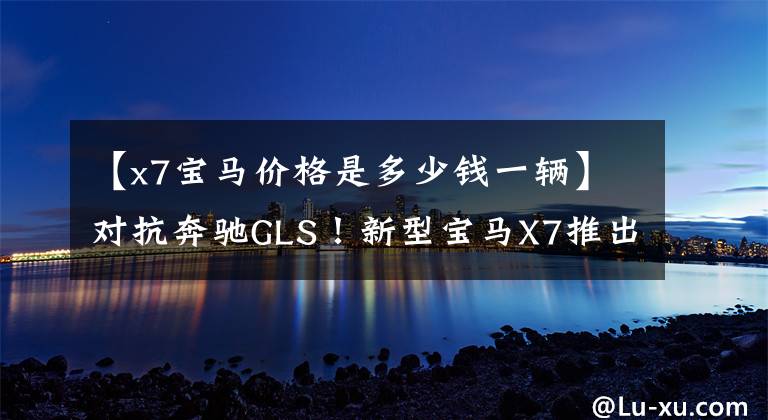 【x7宝马价格是多少钱一辆】对抗奔驰GLS！新型宝马X7推出粤港澳车展，销售100万辆。
