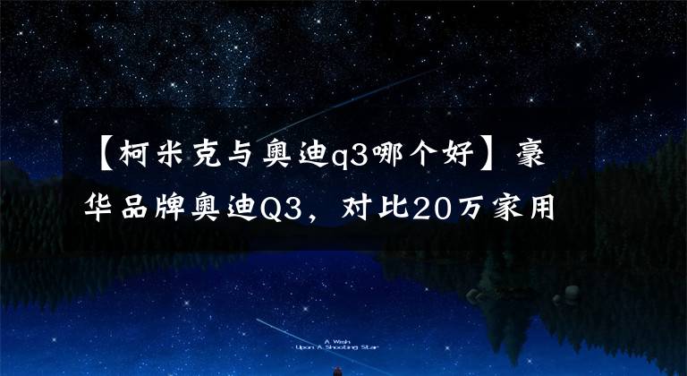 【柯米克与奥迪q3哪个好】豪华品牌奥迪Q3，对比20万家用型SUV有哪些优势？