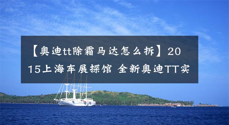 【奥迪tt除霜马达怎么拆】2015上海车展探馆 全新奥迪TT实拍解析