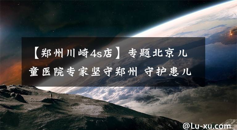 【郑州川崎4s店】专题北京儿童医院专家坚守郑州 守护患儿健康奋战重症一线