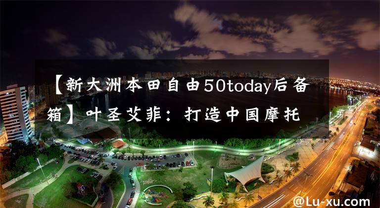 【新大洲本田自由50today后备箱】叶圣艾菲：打造中国摩托车最强大的大脑