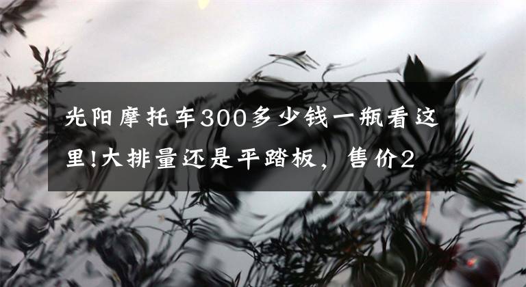 光阳摩托车300多少钱一瓶看这里!大排量还是平踏板，售价2.998万元，光阳CT300值不值得买？文章配图