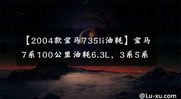 【2004款宝马735li油耗】宝马7系100公里油耗6.3L，3系5系省油，大家相信吗？