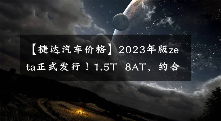 【捷达汽车价格】2023年版zeta正式发行！1.5T  8AT，约合人民币15万件。文章配图