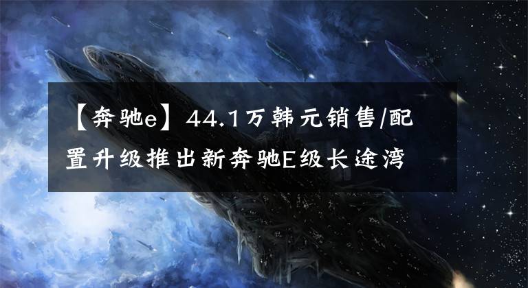 【奔驰e】44.1万韩元销售/配置升级推出新奔驰E级长途湾