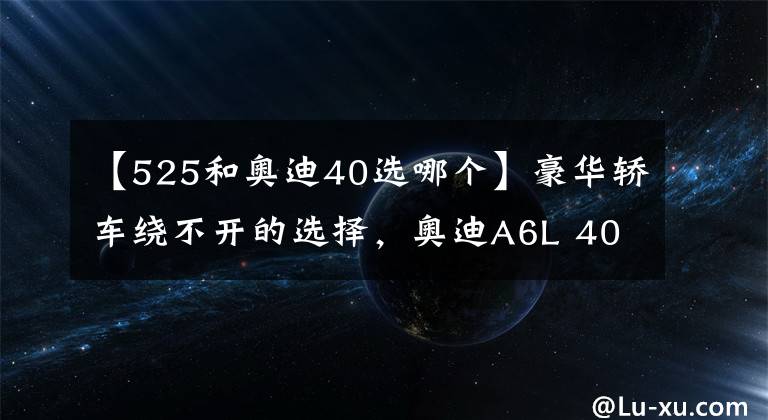 【525和奥迪40选哪个】豪华轿车绕不开的选择，奥迪A6L 40和宝马525该选谁？