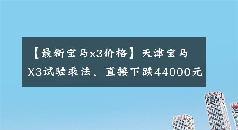 【最新宝马x3价格】天津宝马X3试验乘法，直接下跌44000元。