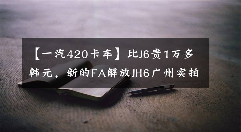 【一汽420卡车】比J6贵1万多韩元，新的FA解放JH6广州实拍。