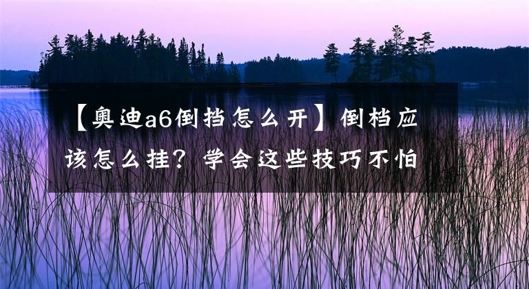 【奥迪a6倒挡怎么开】倒档应该怎么挂？学会这些技巧不怕损车