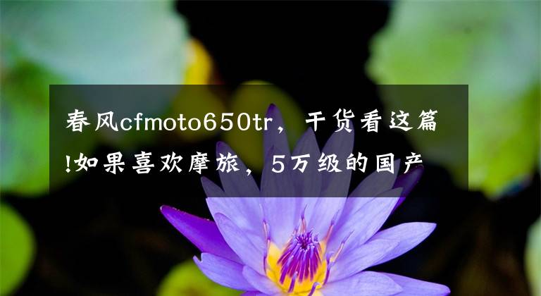 春风cfmoto650tr，干货看这篇!如果喜欢摩旅，5万级的国产旅行车值得关注