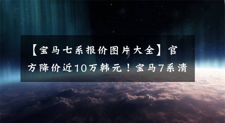 【宝马七系报价图片大全】官方降价近10万韩元！宝马7系清算库存，年底更换，现在可以定车