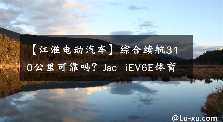 【江淮电动汽车】综合续航310公里可靠吗？Jac  iEV6E体育版239公里先发制人试驾！文章配图