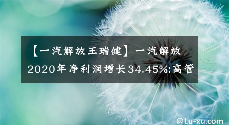 【一汽解放王瑞健】一汽解放2020年净利润增长34.45%:高管总薪酬1715.56万韩元。