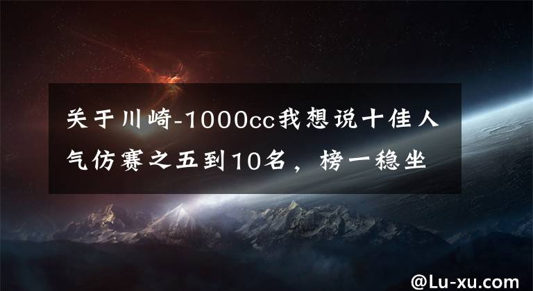 关于川崎-1000cc我想说十佳人气仿赛之五到10名，榜一稳坐钓鱼台