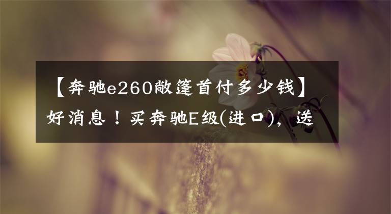 【奔驰e260敞篷首付多少钱】好消息！买奔驰E级(进口)，送定制礼品袋