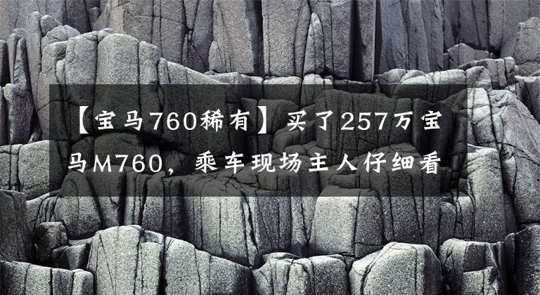 【宝马760稀有】买了257万宝马M760，乘车现场主人仔细看了半个小时，打开盖子，听到了声音文章配图