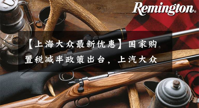 【上海大众最新优惠】国家购置税减半政策出台，上汽大众大众品牌全系再减，至高全免文章配图
