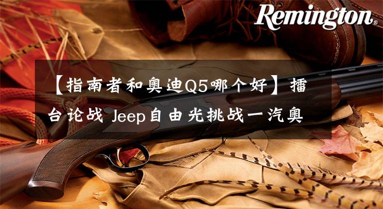 【指南者和奥迪Q5哪个好】擂台论战 Jeep自由光挑战一汽奥迪Q5