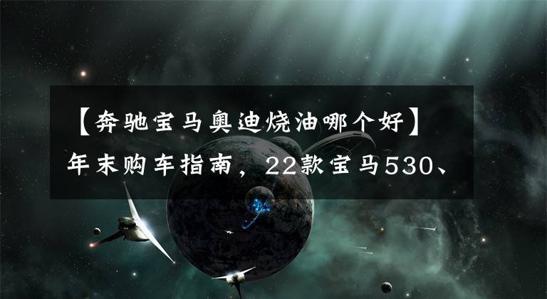 【奔驰宝马奥迪烧油哪个好】年末购车指南，22款宝马530、奔驰E300、奥迪A6l优缺点详解