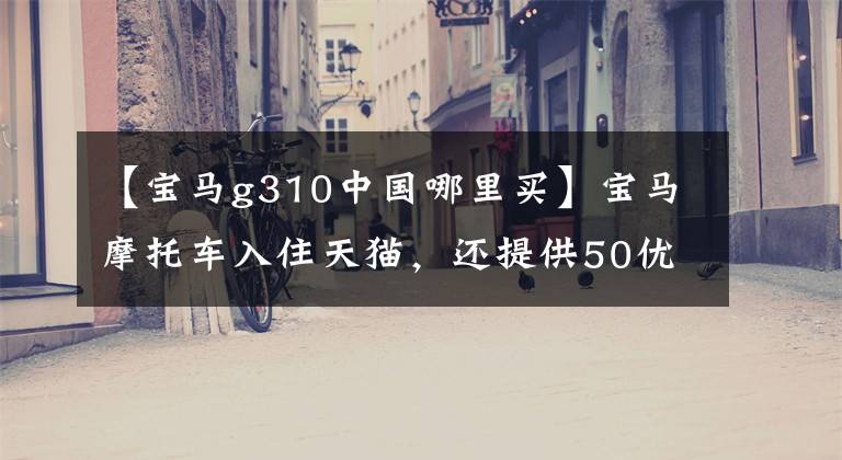 【宝马g310中国哪里买】宝马摩托车入住天猫，还提供50优惠券！网民：比秘史拉蒂豪华