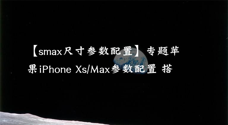 【smax尺寸参数配置】专题苹果iPhone Xs/Max参数配置 搭A12 Bionic处理器存储512GB