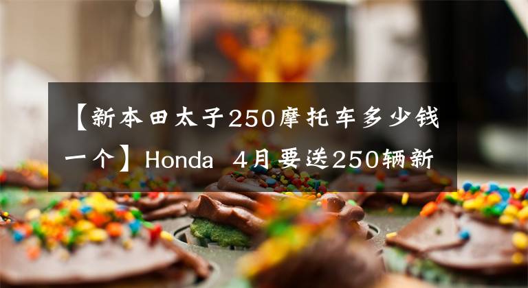 【新本田太子250摩托车多少钱一个】Honda  4月要送250辆新车，比CBR300R还有什么可看的吗？