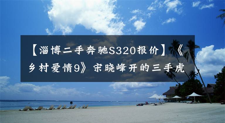 【淄博二手奔驰S320报价】《乡村爱情9》宋晓峰开的三手虎头奔，现在还值多少钱