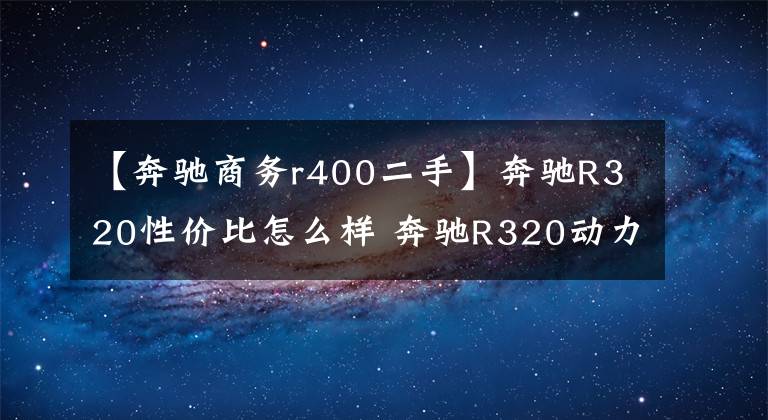 【奔驰商务r400二手】奔驰R320性价比怎么样 奔驰R320动力怎么样 奔驰R320多少钱文章配图
