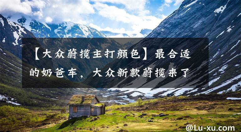 【大众蔚揽主打颜色】最合适的奶爸车，大众新款蔚揽来了，还考虑迈腾吗？文章配图