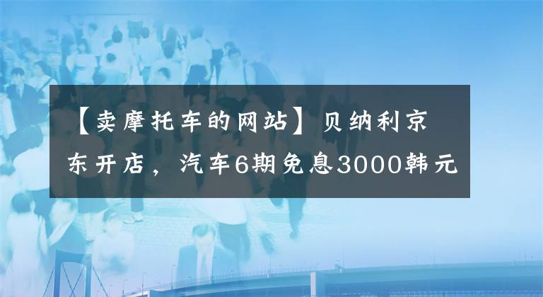 【卖摩托车的网站】贝纳利京东开店，汽车6期免息3000韩元加油卡文章配图