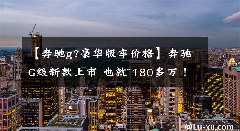 【奔驰g?豪华版车价格】奔驰G级新款上市 也就~180多万！三把锁 5.9秒破百依旧强劲文章配图