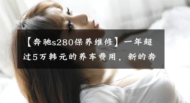 【奔驰s280保养维修】一年超过5万韩元的养车费用，新的奔驰S级购车，养车费用分析！文章配图