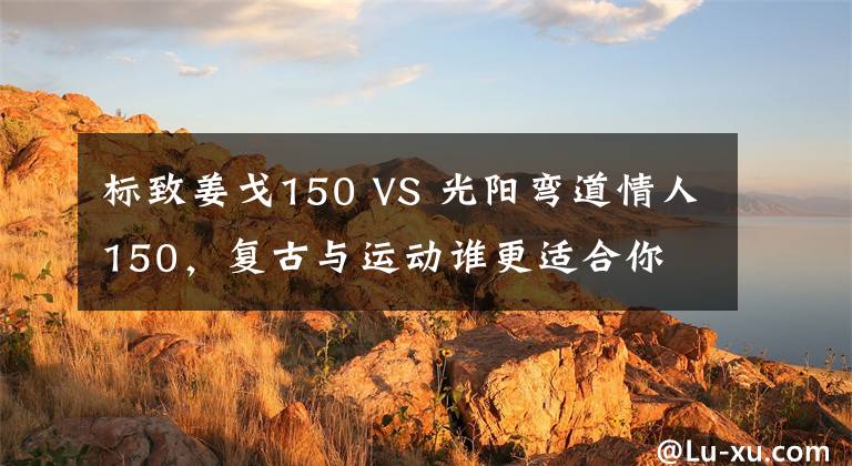 标致姜戈150 VS 光阳弯道情人150，复古与运动谁更适合你