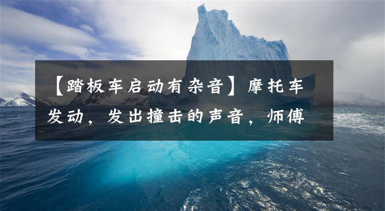 【踏板车启动有杂音】摩托车发动，发出撞击的声音，师傅详细说明原因，理解原理是很重要的。文章配图