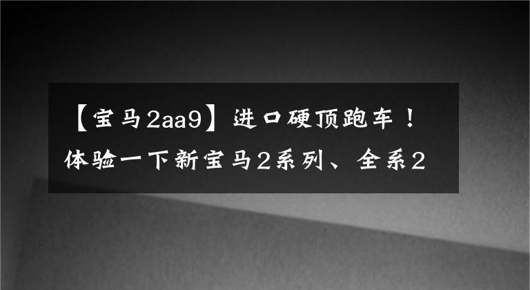 【宝马2aa9】进口硬顶跑车！体验一下新宝马2系列、全系2.0T、跑车定位、26.38万件