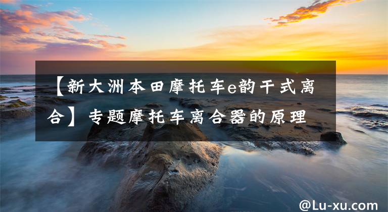 【新大洲本田摩托车e韵干式离合】专题摩托车离合器的原理、使用、维护，保养知识