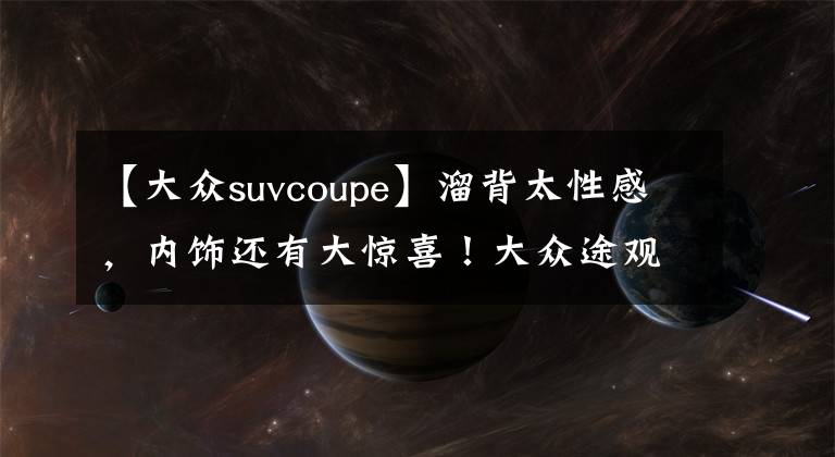 【大众suvcoupe】溜背太性感，内饰还有大惊喜！大众途观X来了，轿跑SUV谁顶得住