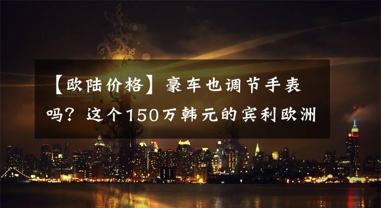 【欧陆价格】豪车也调节手表吗？这个150万韩元的宾利欧洲到底值得买吗？文章配图